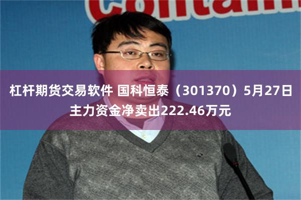 杠杆期货交易软件 国科恒泰（301370）5月27日主力资金净卖出222.46万元