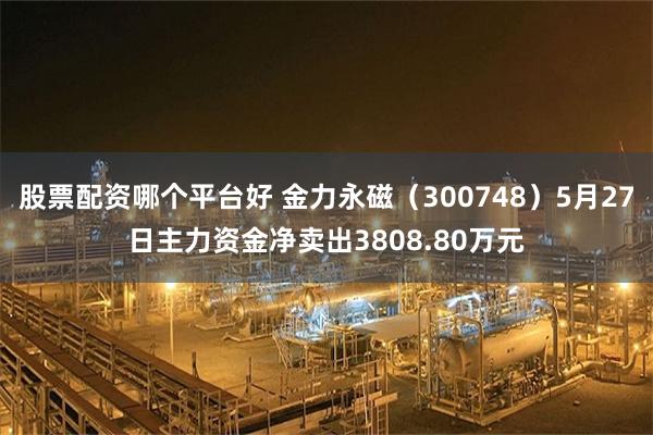 股票配资哪个平台好 金力永磁（300748）5月27日主力资金净卖出3808.80万元