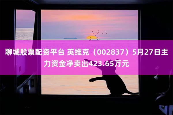 聊城股票配资平台 英维克（002837）5月27日主力资金净卖出423.65万元