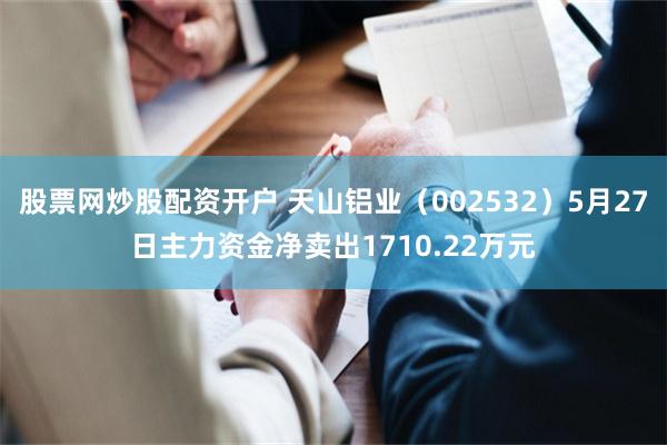 股票网炒股配资开户 天山铝业（002532）5月27日主力资金净卖出1710.22万元