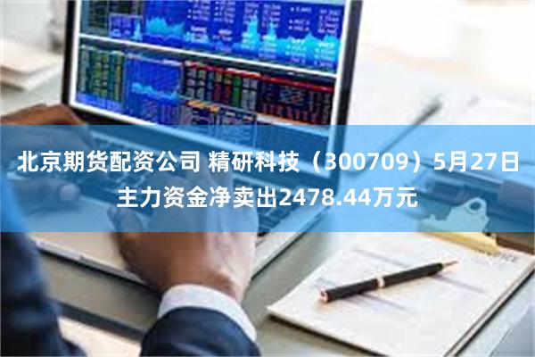 北京期货配资公司 精研科技（300709）5月27日主力资金净卖出2478.44万元