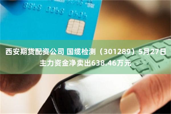 西安期货配资公司 国缆检测（301289）5月27日主力资金净卖出638.46万元