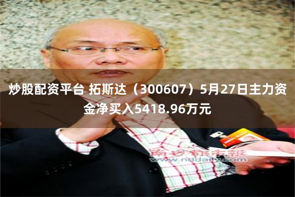 炒股配资平台 拓斯达（300607）5月27日主力资金净买入5418.96万元