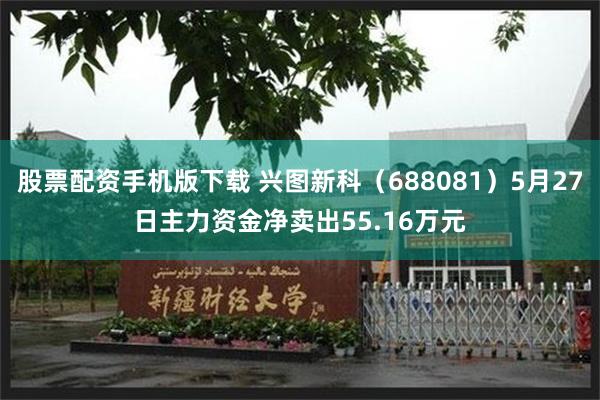 股票配资手机版下载 兴图新科（688081）5月27日主力资金净卖出55.16万元