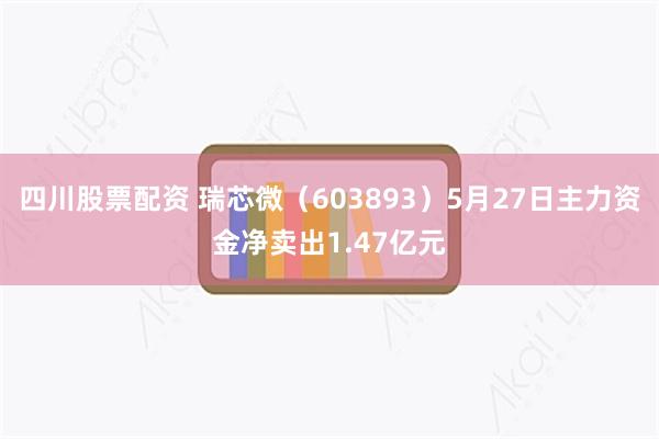 四川股票配资 瑞芯微（603893）5月27日主力资金净卖出1.47亿元