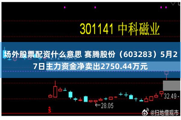 场外股票配资什么意思 赛腾股份（603283）5月27日主力资金净卖出2750.44万元