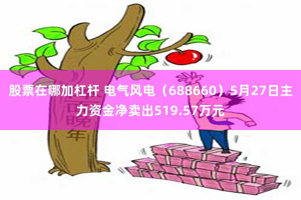 股票在哪加杠杆 电气风电（688660）5月27日主力资金净卖出519.57万元