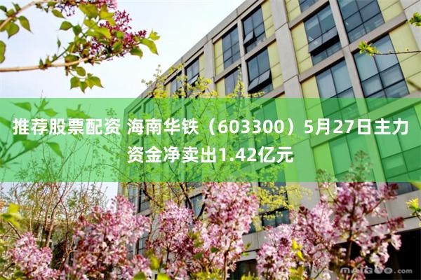 推荐股票配资 海南华铁（603300）5月27日主力资金净卖出1.42亿元