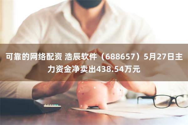 可靠的网络配资 浩辰软件（688657）5月27日主力资金净卖出438.54万元