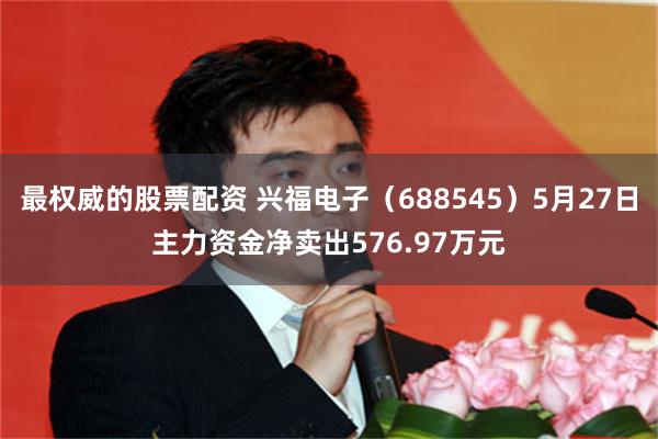 最权威的股票配资 兴福电子（688545）5月27日主力资金净卖出576.97万元