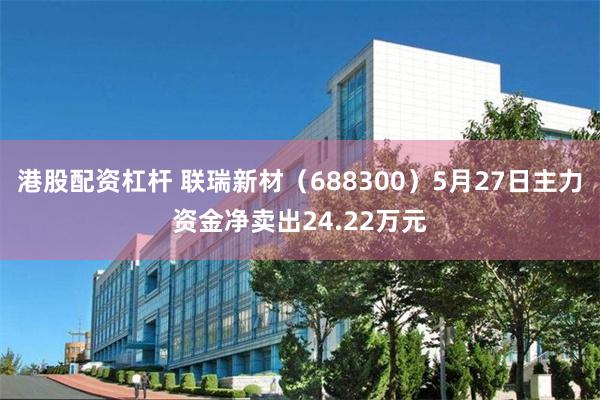 港股配资杠杆 联瑞新材（688300）5月27日主力资金净卖出24.22万元