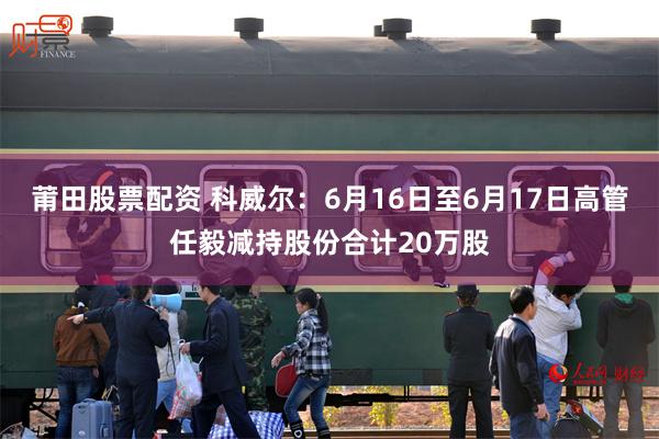 莆田股票配资 科威尔：6月16日至6月17日高管任毅减持股份合计20万股