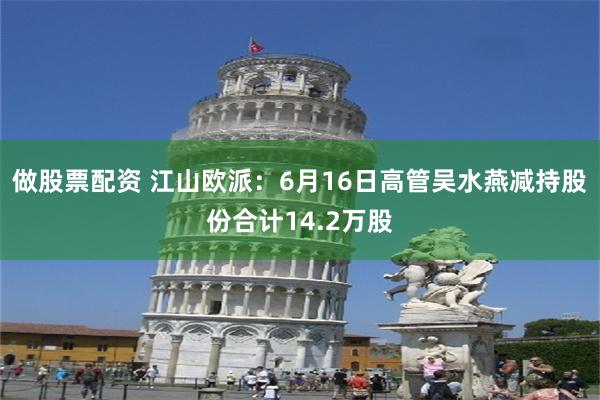 做股票配资 江山欧派：6月16日高管吴水燕减持股份合计14.2万股