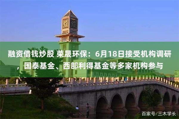 融资借钱炒股 荣晟环保：6月18日接受机构调研，国泰基金、西部利得基金等多家机构参与