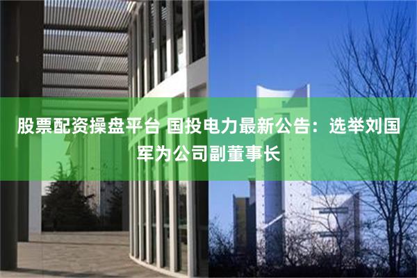 股票配资操盘平台 国投电力最新公告：选举刘国军为公司副董事长