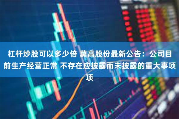 杠杆炒股可以多少倍 莫高股份最新公告：公司目前生产经营正常 不存在应披露而未披露的重大事项