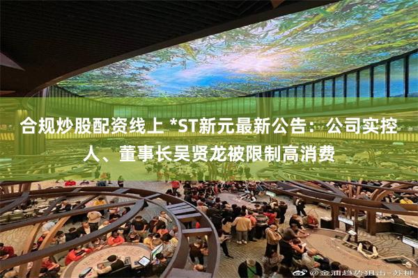 合规炒股配资线上 *ST新元最新公告：公司实控人、董事长吴贤龙被限制高消费