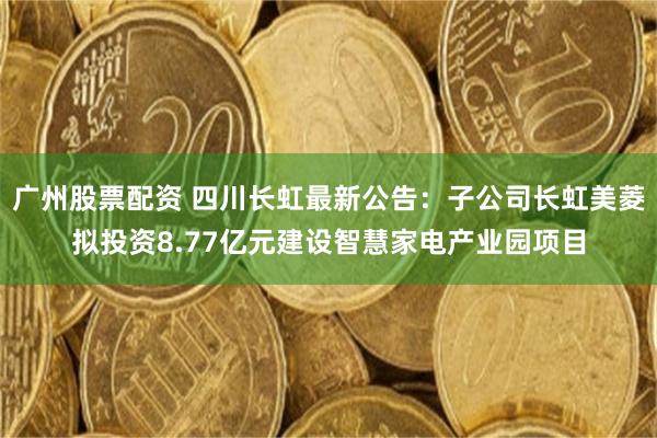 广州股票配资 四川长虹最新公告：子公司长虹美菱拟投资8.77亿元建设智慧家电产业园项目
