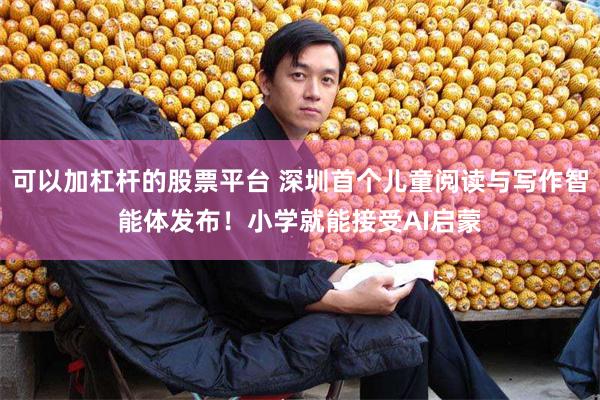 可以加杠杆的股票平台 深圳首个儿童阅读与写作智能体发布！小学就能接受AI启蒙