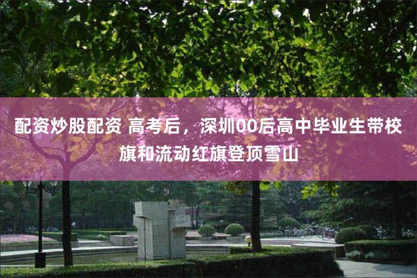 配资炒股配资 高考后，深圳00后高中毕业生带校旗和流动红旗登顶雪山