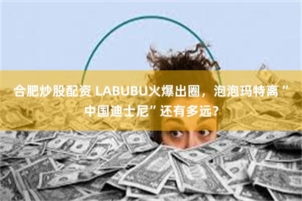 合肥炒股配资 LABUBU火爆出圈，泡泡玛特离“中国迪士尼”还有多远？
