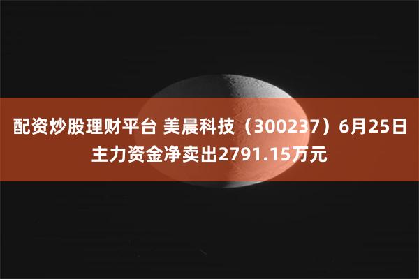 配资炒股理财平台 美晨科技（300237）6月25日主力资金净卖出2791.15万元