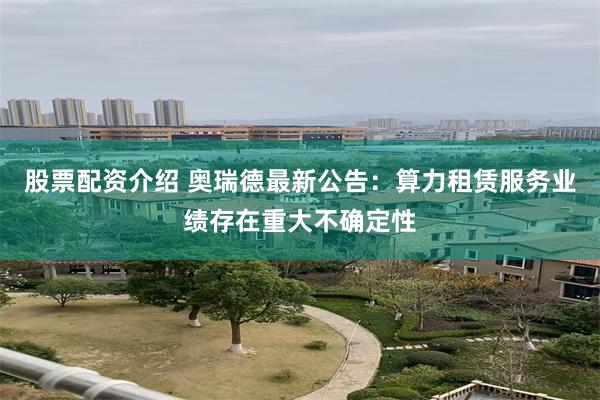 股票配资介绍 奥瑞德最新公告：算力租赁服务业绩存在重大不确定性