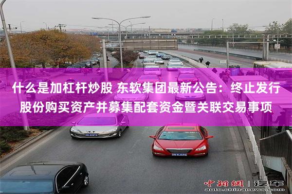 什么是加杠杆炒股 东软集团最新公告：终止发行股份购买资产并募集配套资金暨关联交易事项