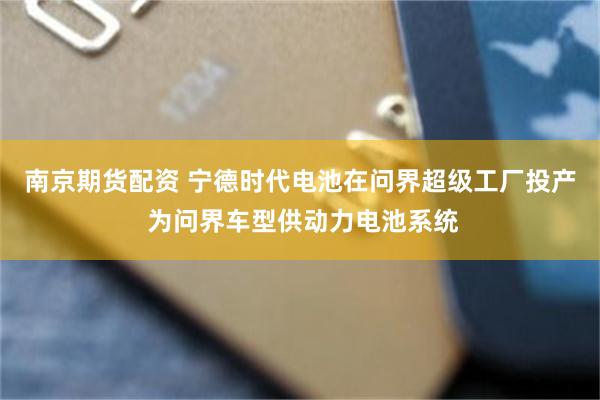 南京期货配资 宁德时代电池在问界超级工厂投产 为问界车型供动力电池系统