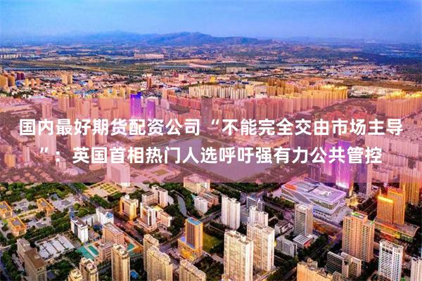 国内最好期货配资公司 “不能完全交由市场主导”：英国首相热门人选呼吁强有力公共管控