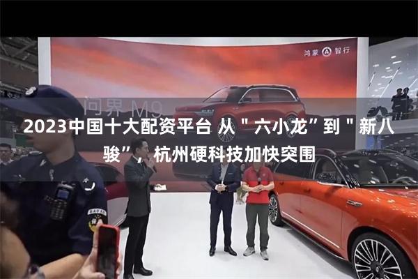 2023中国十大配资平台 从＂六小龙”到＂新八骏”，杭州硬科技加快突围