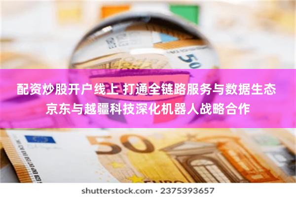 配资炒股开户线上 打通全链路服务与数据生态 京东与越疆科技深化机器人战略合作