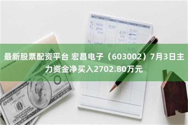 最新股票配资平台 宏昌电子（603002）7月3日主力资金净买入2702.80万元