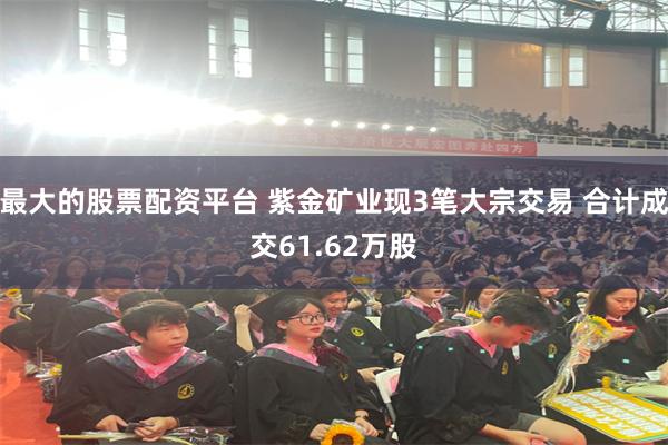 最大的股票配资平台 紫金矿业现3笔大宗交易 合计成交61.62万股