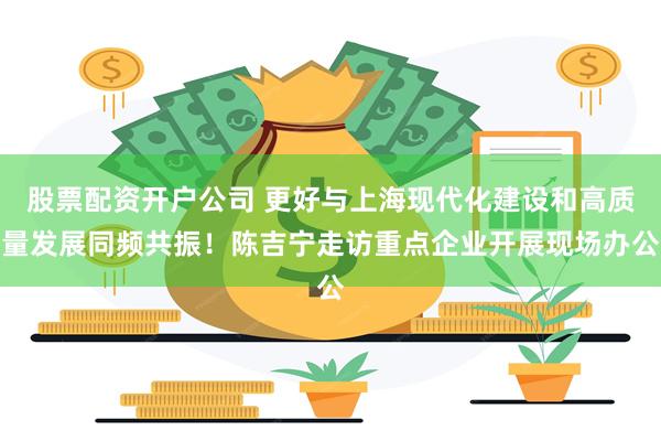 股票配资开户公司 更好与上海现代化建设和高质量发展同频共振!陈吉宁走访重点企业开展现场办公