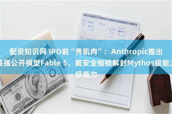 配资知识网 IPO前“秀肌肉”：Anthropic推出最强公开模型Fable 5，戴安全枷锁解封Mythos级能力