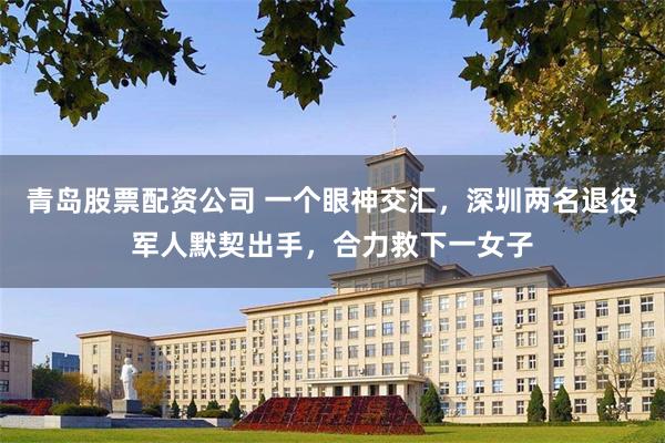 青岛股票配资公司 一个眼神交汇，深圳两名退役军人默契出手，合力救下一女子
