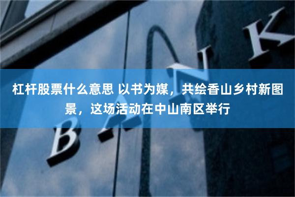 杠杆股票什么意思 以书为媒，共绘香山乡村新图景，这场活动在中山南区举行