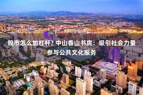 股市怎么加杠杆? 中山香山书房：吸引社会力量参与公共文化服务