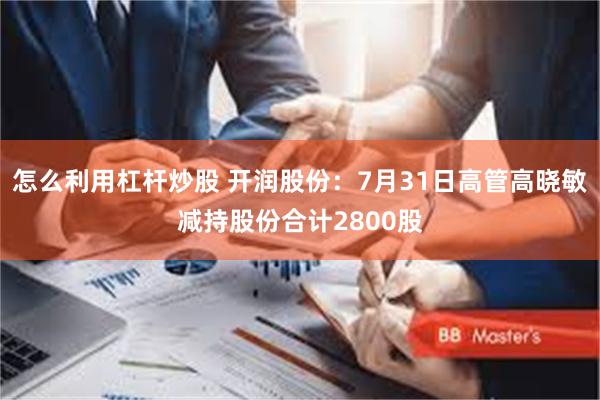 怎么利用杠杆炒股 开润股份：7月31日高管高晓敏减持股份合计2800股