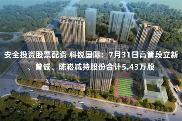 安全投资股票配资 科锐国际：7月31日高管段立新、曾诚、陈崧减持股份合计5.43万股