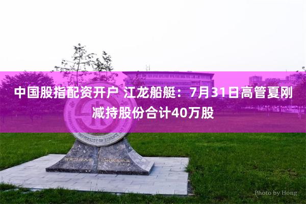 中国股指配资开户 江龙船艇：7月31日高管夏刚减持股份合计40万股