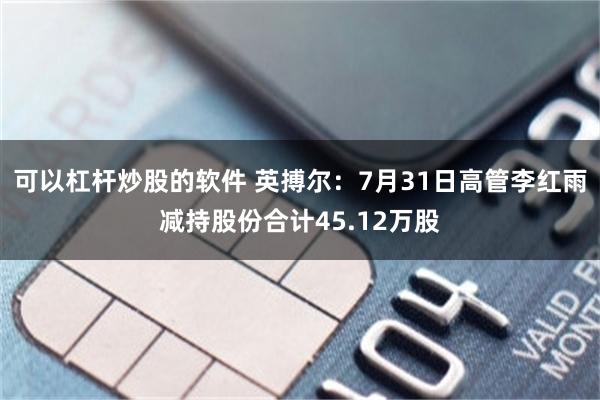 可以杠杆炒股的软件 英搏尔：7月31日高管李红雨减持股份合计45.12万股