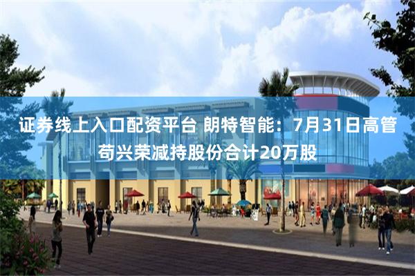 证券线上入口配资平台 朗特智能：7月31日高管苟兴荣减持股份合计20万股