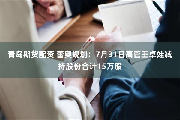青岛期货配资 蕾奥规划：7月31日高管王卓娃减持股份合计15万股