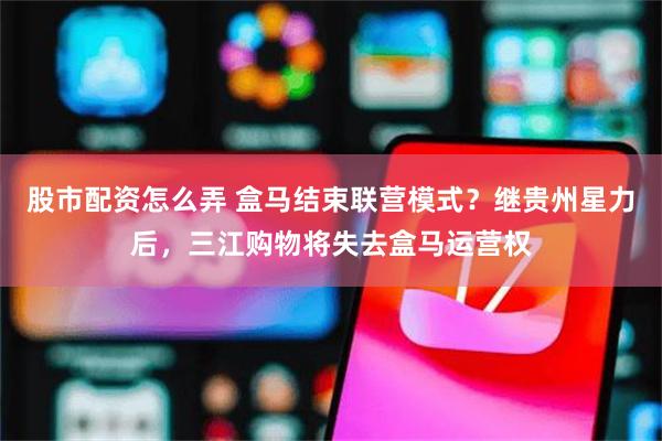 股市配资怎么弄 盒马结束联营模式？继贵州星力后，三江购物将失去盒马运营权