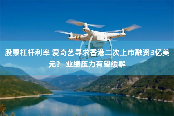 股票杠杆利率 爱奇艺寻求香港二次上市融资3亿美元？ 业绩压力有望缓解