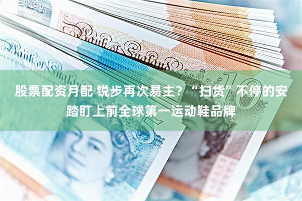 股票配资月配 锐步再次易主？“扫货”不停的安踏盯上前全球第一运动鞋品牌